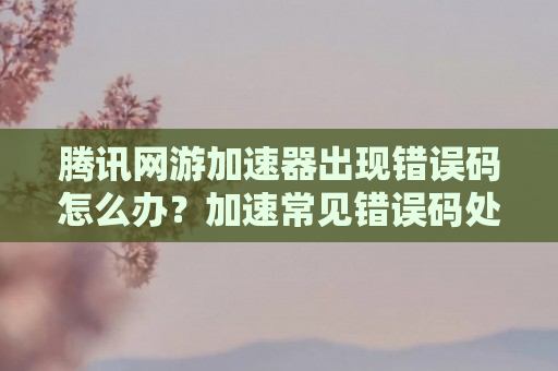 腾讯网游加速器出现错误码怎么办？加速常见错误码处理方法介绍