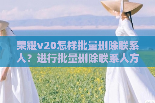 荣耀v20怎样批量删除联系人？进行批量删除联系人方法介绍