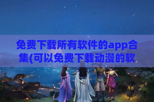 免费下载所有软件的app合集(可以免费下载动漫的软件APP)