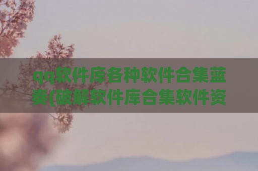 qq软件库各种软件合集蓝奏(破解软件库合集软件资料网址qq)