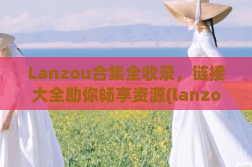 Lanzou合集全收录，链接大全助你畅享资源(lanzouux)