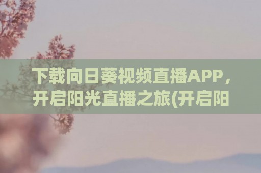 下载向日葵视频直播APP，开启阳光直播之旅(开启阳光直播之旅)