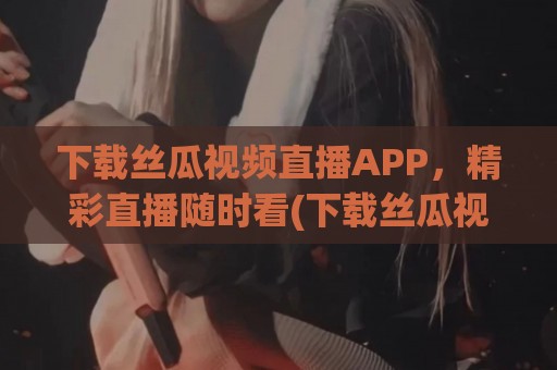 下载丝瓜视频直播APP，精彩直播随时看(下载丝瓜视频直播app)