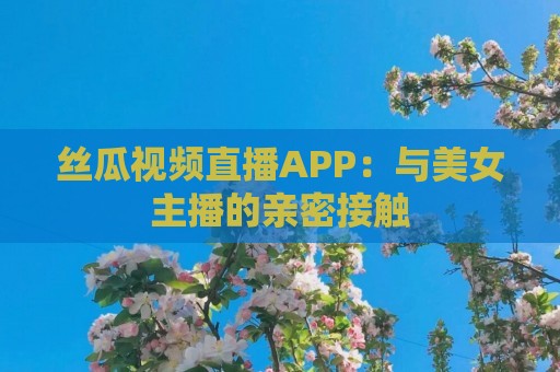 丝瓜视频直播APP：与美女主播的亲密接触