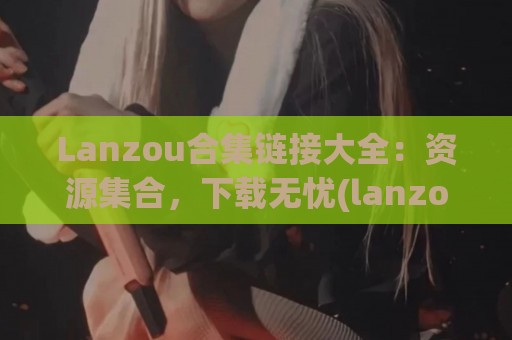 Lanzou合集链接大全：资源集合，下载无忧(lanzous官网)