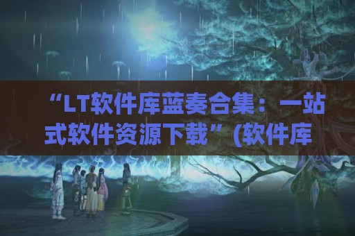 “LT软件库蓝奏合集：一站式软件资源下载”(软件库蓝奏云破解集合-最新软件库蓝奏云软件分享大全)