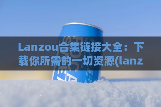 Lanzou合集链接大全：下载你所需的一切资源(lanzou.)