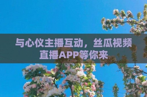 与心仪主播互动，丝瓜视频直播APP等你来