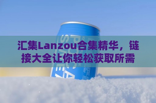 汇集Lanzou合集精华，链接大全让你轻松获取所需