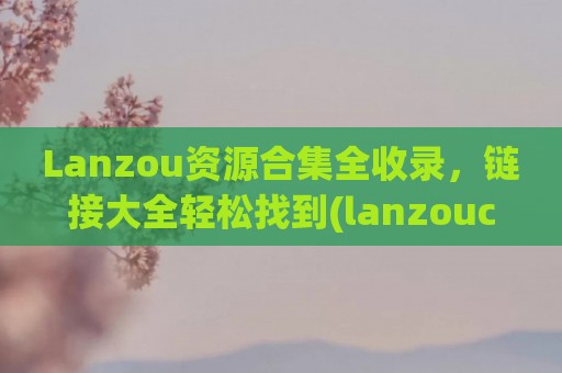 Lanzou资源合集全收录，链接大全轻松找到(lanzouc)