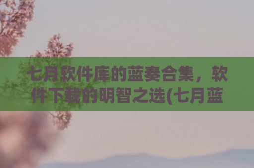 七月软件库的蓝奏合集，软件下载的明智之选(七月蓝奏云)