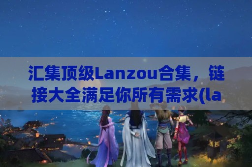 汇集顶级Lanzou合集，链接大全满足你所有需求(lanzouss)