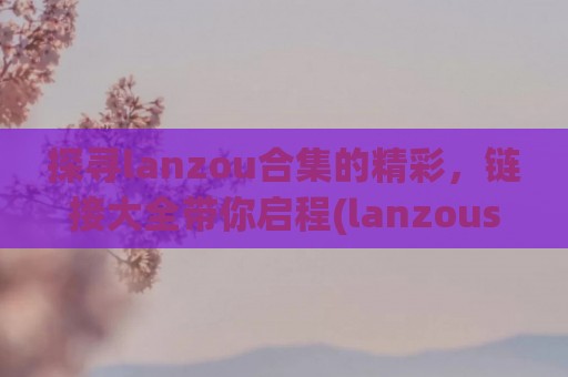 探寻lanzou合集的精彩，链接大全带你启程(lanzous官网)